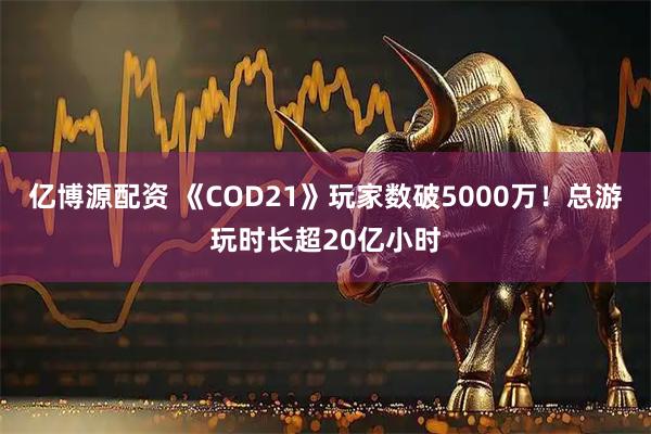 亿博源配资 《COD21》玩家数破5000万！总游玩时长超20亿小时