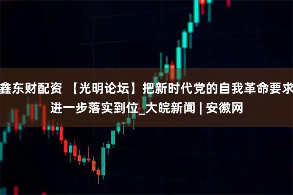 鑫东财配资 【光明论坛】把新时代党的自我革命要求进一步落实到位_大皖新闻 | 安徽网