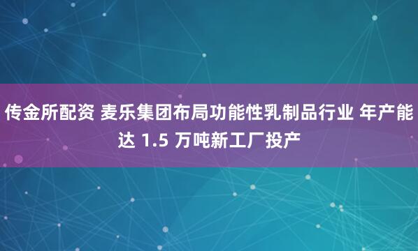 传金所配资 麦乐集团布局功能性乳制品行业 年产能达 1.5 万吨新工厂投产