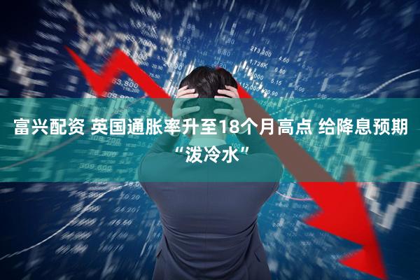 富兴配资 英国通胀率升至18个月高点 给降息预期“泼冷水”