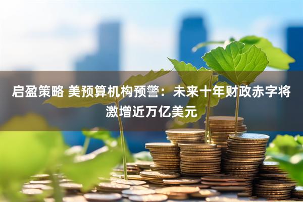 启盈策略 美预算机构预警：未来十年财政赤字将激增近万亿美元