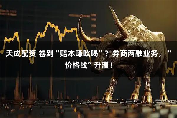 天成配资 卷到“赔本赚吆喝”？券商两融业务，“价格战”升温！