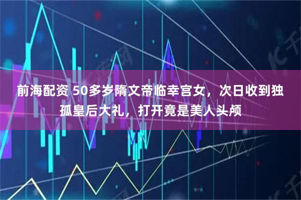 前海配资 50多岁隋文帝临幸宫女，次日收到独孤皇后大礼，打开竟是美人头颅