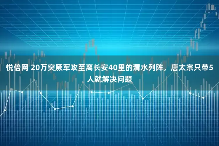 悦倍网 20万突厥军攻至离长安40里的渭水列阵，唐太宗只带5人就解决问题