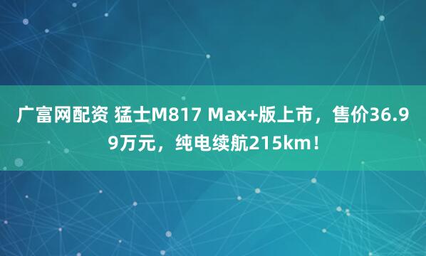 广富网配资 猛士M817 Max+版上市，售价36.99万元，纯电续航215km！