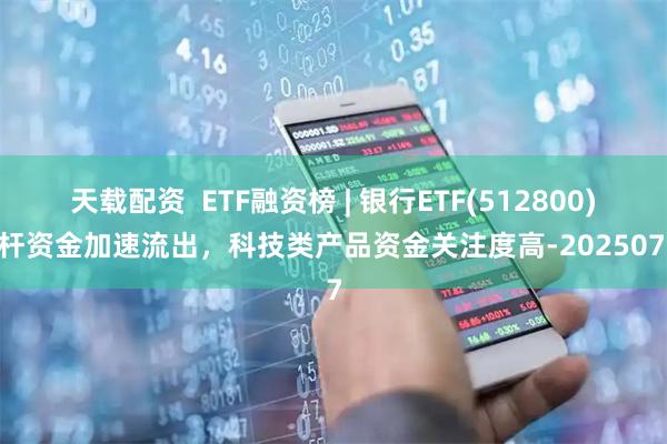 天载配资  ETF融资榜 | 银行ETF(512800)杠杆资金加速流出，科技类产品资金关注度高-20250707