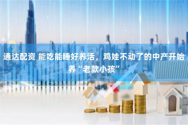通达配资 能吃能睡好养活，鸡娃不动了的中产开始养“老款小孩”