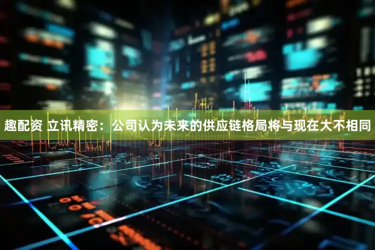 趣配资 立讯精密：公司认为未来的供应链格局将与现在大不相同