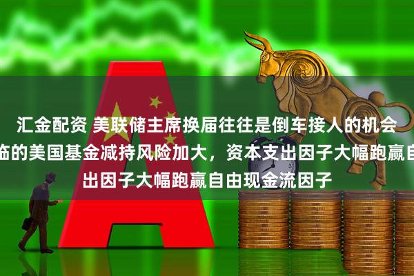 汇金配资 美联储主席换届往往是倒车接人的机会，韩国股市面临的美国基金减持风险加大，资本支出因子大幅跑赢自由现金流因子