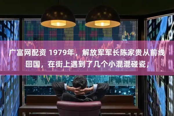广富网配资 1979年，解放军军长陈家贵从前线回国，在街上遇到了几个小混混碰瓷，